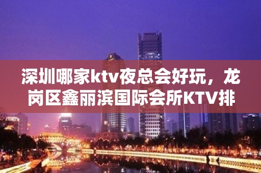 深圳哪家ktv夜总会好玩，龙岗区鑫丽滨国际会所KTV排名大全