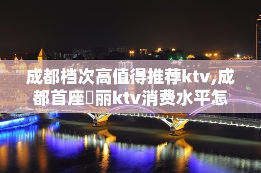 成都档次高值得推荐ktv,成都首座杤丽ktv消费水平怎么样？