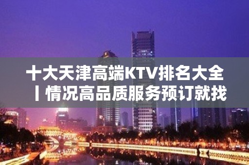 十大天津高端KTV排名大全丨情况高品质服务预订就找我