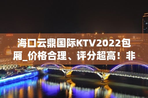 海口云鼎国际KTV2022包厢_价格合理、评分超高！非常值得体验！