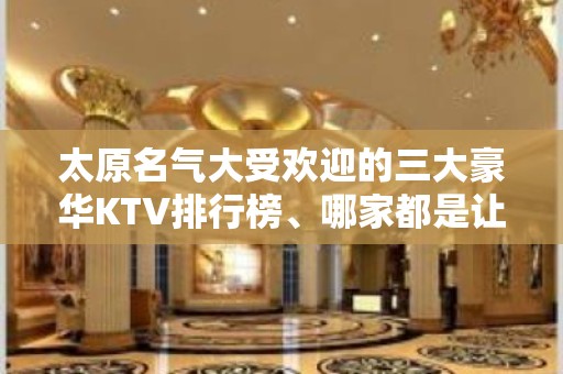 太原名气大受欢迎的三大豪华KTV排行榜、哪家都是让人非常满意的