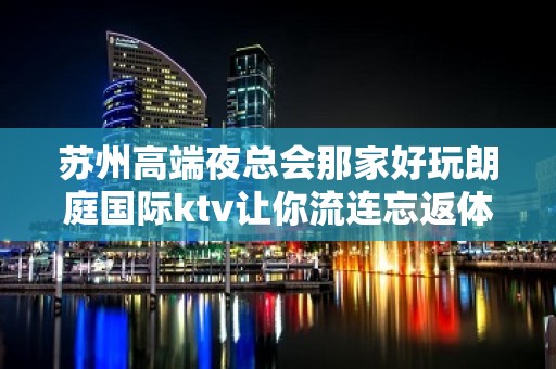 苏州高端夜总会那家好玩朗庭国际ktv让你流连忘返体验极致的风情