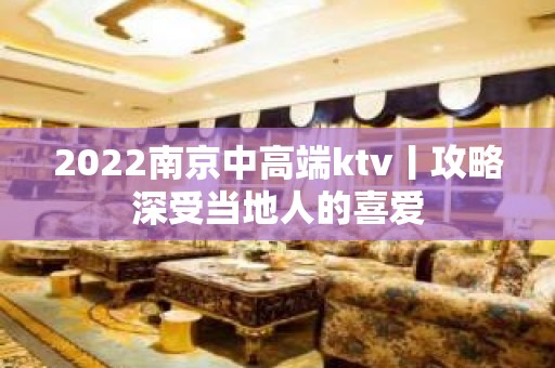 2022﻿南京中高端ktv丨攻略深受当地人的喜爱