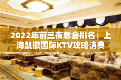 2022年前三夜总会排名：上海凯撒国际KTV攻略消费