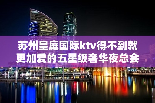 苏州皇庭国际ktv得不到就更加爱的五星级奢华夜总会攻略