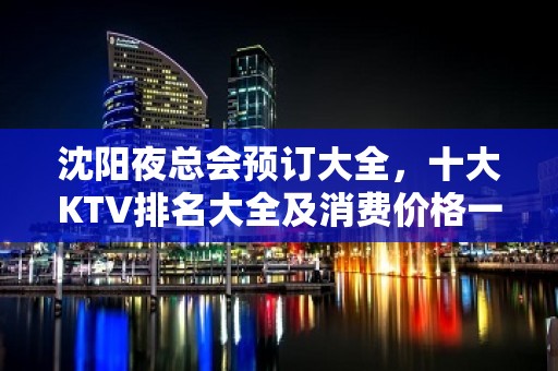 沈阳夜总会预订大全，十大KTV排名大全及消费价格一目了然