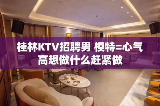 桂林KTV招聘男 模特=心气高想做什么赶紧做