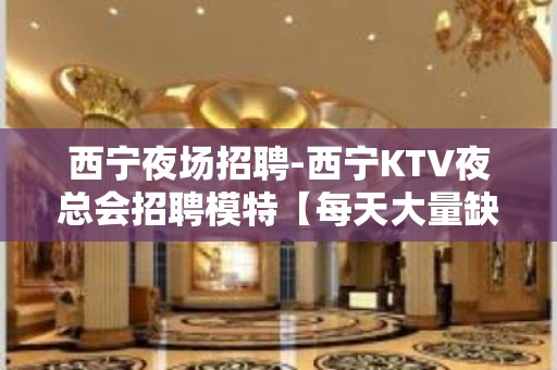 西宁夜场招聘-西宁KTV夜总会招聘模特【每天大量缺人】