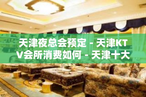 天津夜总会预定－天津KTV会所消费如何－天津十大夜总会推荐