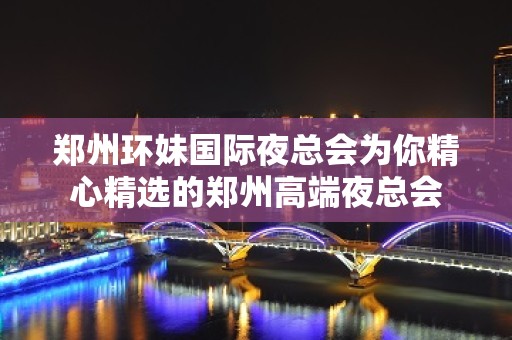 郑州环妹国际夜总会为你精心精选的郑州高端夜总会