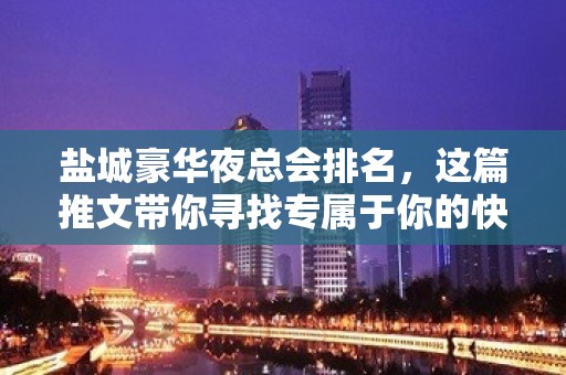 盐城豪华夜总会排名，这篇推文带你寻找专属于你的快乐