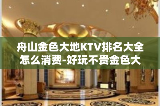 舟山金色大地KTV排名大全怎么消费-好玩不贵金色大地KTV。