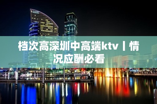 档次高深圳中高端ktv丨情况应酬必看