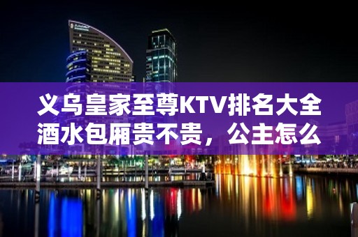 义乌皇家至尊KTV排名大全酒水包厢贵不贵，公主怎么消费。