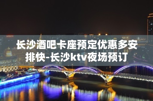 长沙酒吧卡座预定优惠多安排快-长沙ktv夜场预订