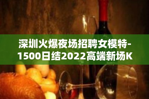 深圳火爆夜场招聘女模特-1500日结2022高端新场KTV缺人