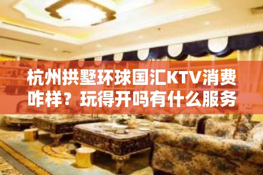 杭州拱墅环球国汇KTV消费咋样？玩得开吗有什么服务。