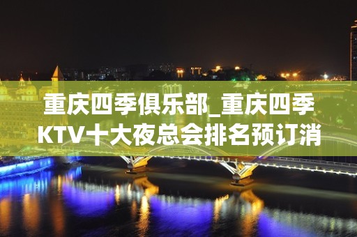 重庆四季俱乐部_重庆四季KTV十大夜总会排名预订消费情况一览