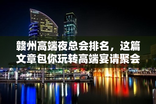 赣州高端夜总会排名，这篇文章包你玩转高端宴请聚会趴