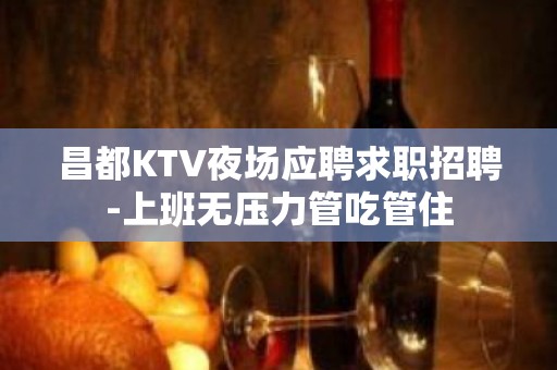 昌都KTV夜场应聘求职招聘-上班无压力管吃管住