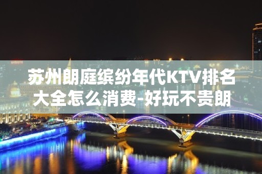 苏州朗庭缤纷年代KTV排名大全怎么消费-好玩不贵朗庭缤纷年代KT