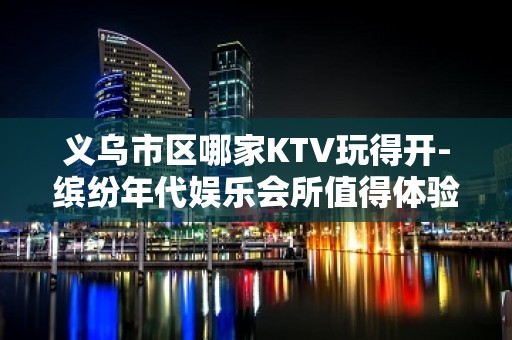 义乌市区哪家KTV玩得开-缤纷年代娱乐会所值得体验。