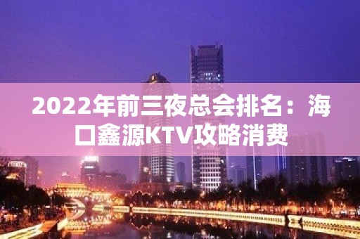 2022年前三夜总会排名：海口鑫源KTV攻略消费