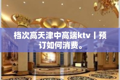 档次高天津中高端ktv丨预订如何消费。