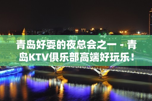 青岛好耍的夜总会之一－青岛KTV俱乐部高端好玩乐！