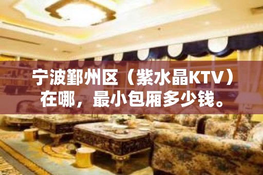 宁波鄞州区（紫水晶KTV）在哪，最小包厢多少钱。