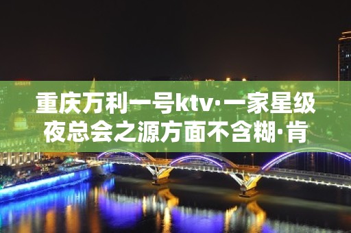 重庆万利一号ktv·一家星级夜总会之源方面不含糊·肯定让你满意