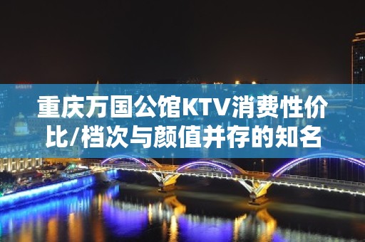 重庆万国公馆KTV消费性价比/档次与颜值并存的知名夜场