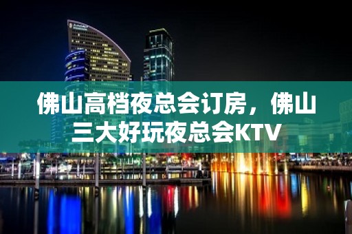 佛山高档夜总会订房，佛山三大好玩夜总会KTV