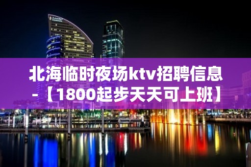 北海临时夜场ktv招聘信息-【1800起步天天可上班】