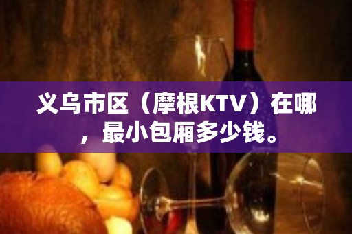 义乌市区（摩根KTV）在哪，最小包厢多少钱。