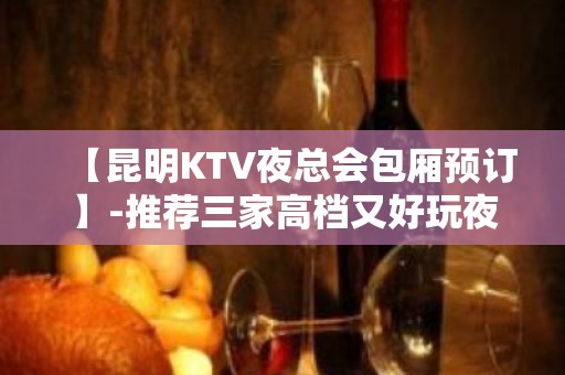 【昆明KTV夜总会包厢预订】-推荐三家高档又好玩夜总会