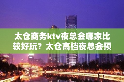 太仓商务ktv夜总会哪家比较好玩？太仓高档夜总会预订