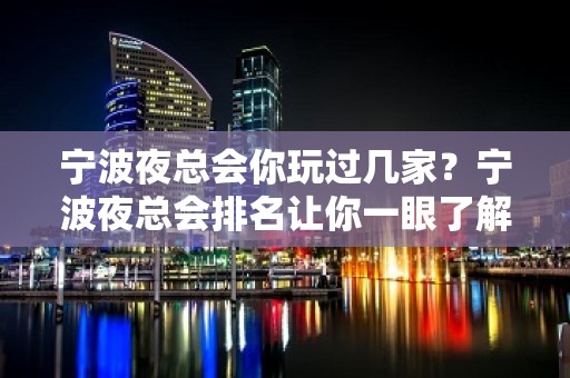 宁波夜总会你玩过几家？宁波夜总会排名让你一眼了解宁波夜场全局