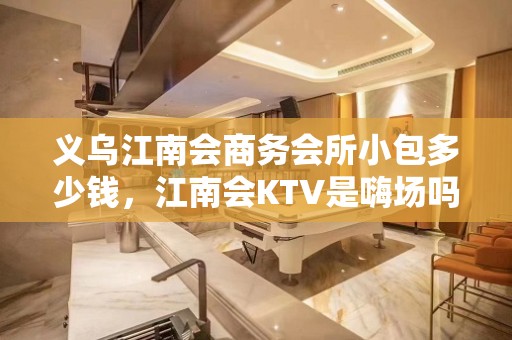 义乌江南会商务会所小包多少钱，江南会KTV是嗨场吗？