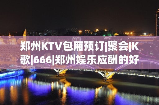 郑州KTV包厢预订|聚会|K歌|666|郑州娱乐应酬的好去处