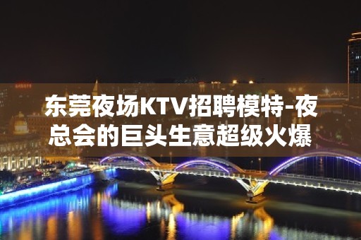 东莞夜场KTV招聘模特-夜总会的巨头生意超级火爆