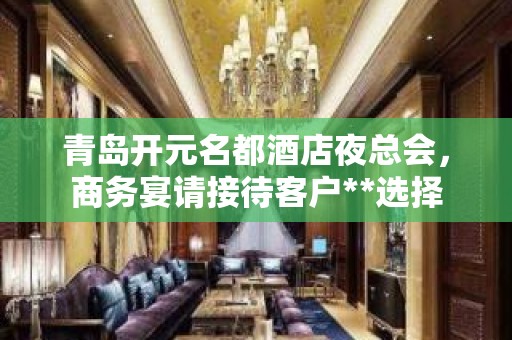 青岛开元名都酒店夜总会，商务宴请接待客户**选择