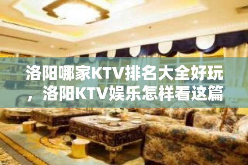 洛阳哪家KTV排名大全好玩，洛阳KTV娱乐怎样看这篇文就够