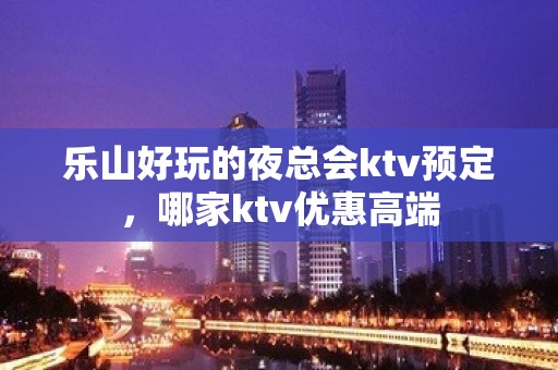 乐山好玩的夜总会ktv预定，哪家ktv优惠高端