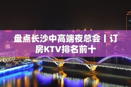 盘点长沙中高端夜总会丨订房KTV排名前十