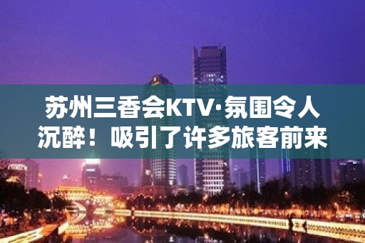 苏州三香会KTV·氛围令人沉醉！吸引了许多旅客前来-嗨