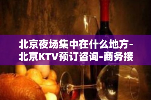 北京夜场集中在什么地方-北京KTV预订咨询-商务接待场所