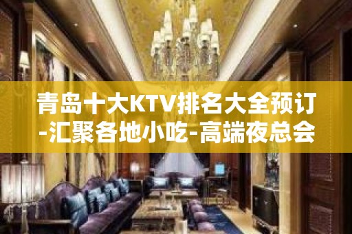 青岛十大KTV排名大全预订-汇聚各地小吃-高端夜总会