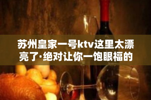 苏州皇家一号ktv这里太漂亮了·绝对让你一饱眼福的商务夜总会