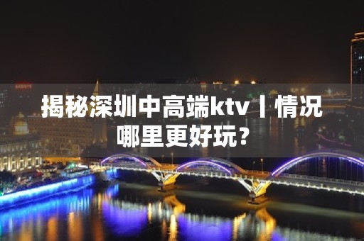 揭秘深圳中高端ktv丨情况哪里更好玩？